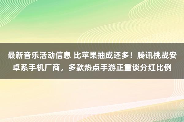 最新音乐活动信息 比苹果抽成还多！腾讯挑战安卓系手机厂商，多款热点手游正重谈分红比例