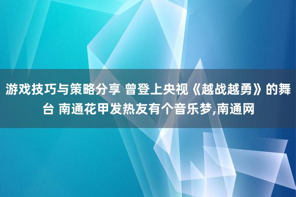 游戏技巧与策略分享 曾登上央视《越战越勇》的舞台 南通花甲发热友有个音乐梦,南通网