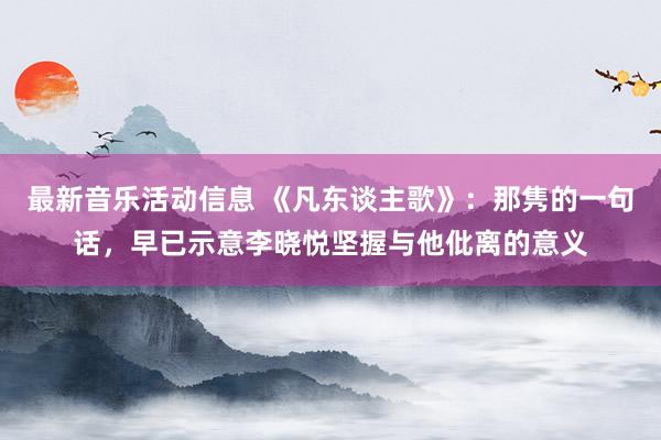 最新音乐活动信息 《凡东谈主歌》：那隽的一句话，早已示意李晓悦坚握与他仳离的意义