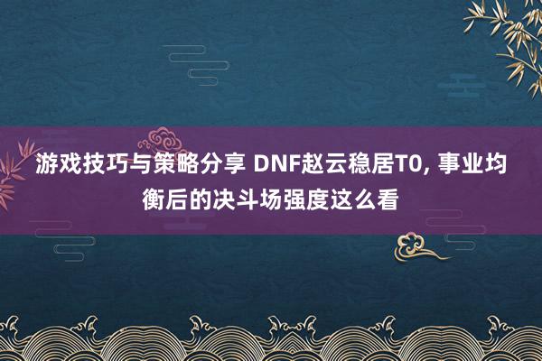 游戏技巧与策略分享 DNF赵云稳居T0, 事业均衡后的决斗场强度这么看