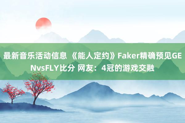 最新音乐活动信息 《能人定约》Faker精确预见GENvsFLY比分 网友：4冠的游戏交融