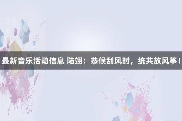 最新音乐活动信息 陆翊：恭候刮风时，统共放风筝！