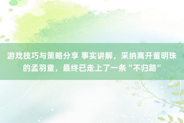 游戏技巧与策略分享 事实讲解，采纳离开董明珠的孟羽童，最终已走上了一条“不归路”