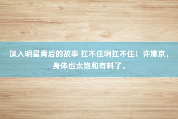 深入明星背后的故事 扛不住啊扛不住！许娜京，身体也太饱和有料了。