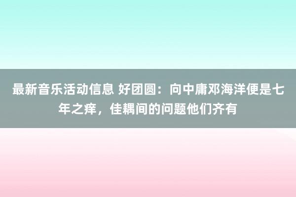 最新音乐活动信息 好团圆：向中庸邓海洋便是七年之痒，佳耦间的问题他们齐有