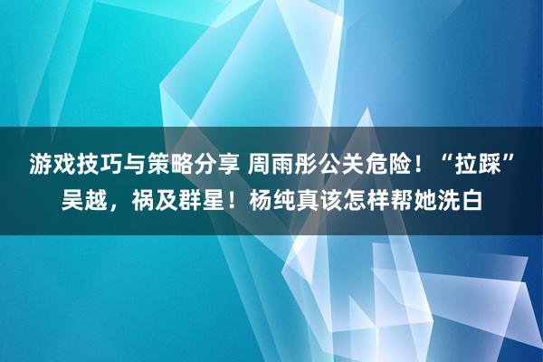 游戏技巧与策略分享 周雨彤公关危险！“拉踩”吴越，祸及群星！杨纯真该怎样帮她洗白