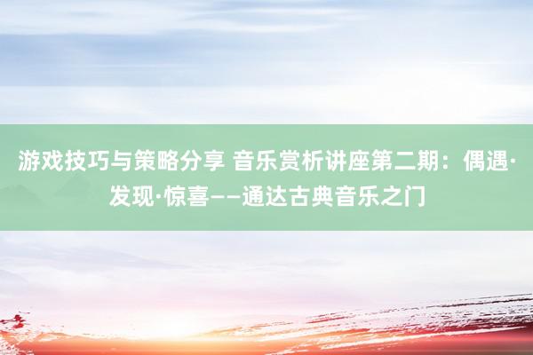 游戏技巧与策略分享 音乐赏析讲座第二期：偶遇·发现·惊喜——通达古典音乐之门