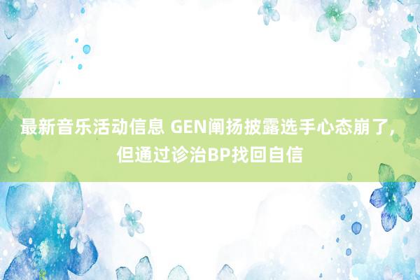 最新音乐活动信息 GEN阐扬披露选手心态崩了, 但通过诊治BP找回自信