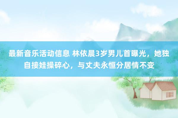 最新音乐活动信息 林依晨3岁男儿首曝光，她独自接娃操碎心，与丈夫永恒分居情不变