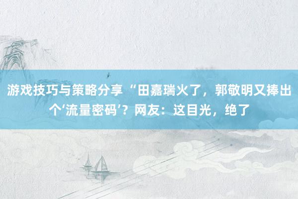 游戏技巧与策略分享 “田嘉瑞火了，郭敬明又捧出个‘流量密码’？网友：这目光，绝了