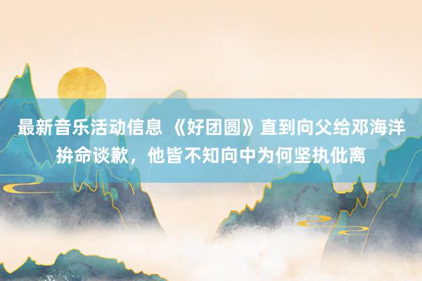 最新音乐活动信息 《好团圆》直到向父给邓海洋拚命谈歉，他皆不知向中为何坚执仳离