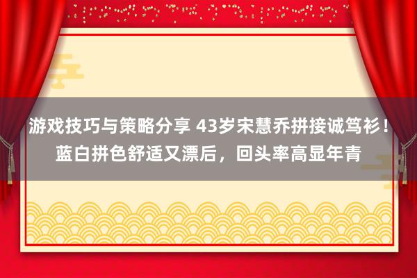 游戏技巧与策略分享 43岁宋慧乔拼接诚笃衫！蓝白拼色舒适又漂后，回头率高显年青