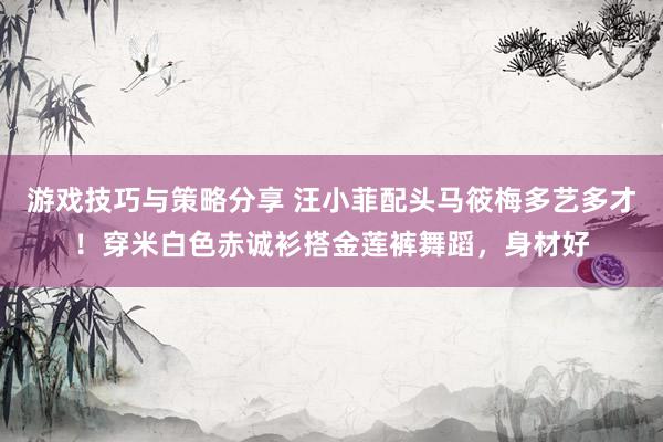 游戏技巧与策略分享 汪小菲配头马筱梅多艺多才！穿米白色赤诚衫搭金莲裤舞蹈，身材好