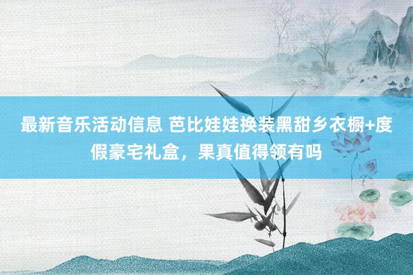 最新音乐活动信息 芭比娃娃换装黑甜乡衣橱+度假豪宅礼盒，果真值得领有吗