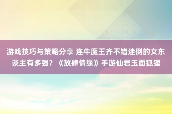 游戏技巧与策略分享 连牛魔王齐不错迷倒的女东谈主有多强？《放肆情缘》手游仙君玉面狐狸