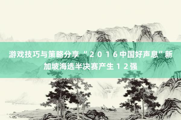 游戏技巧与策略分享 “２０１６中国好声息”新加坡海选半决赛产生１２强