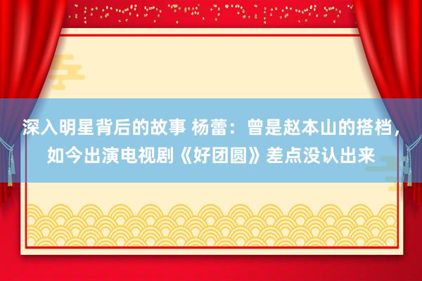 深入明星背后的故事 杨蕾：曾是赵本山的搭档，如今出演电视剧《好团圆》差点没认出来