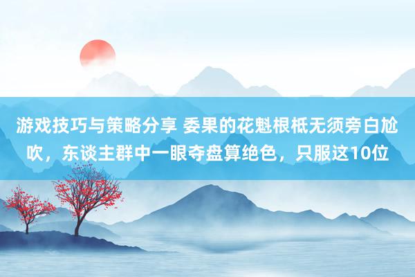 游戏技巧与策略分享 委果的花魁根柢无须旁白尬吹，东谈主群中一眼夺盘算绝色，只服这10位