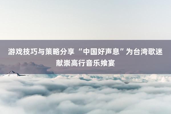 游戏技巧与策略分享 “中国好声息”为台湾歌迷献崇高行音乐飨宴