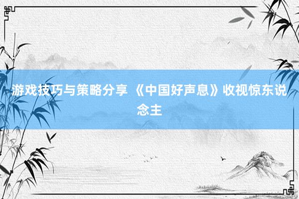 游戏技巧与策略分享 《中国好声息》收视惊东说念主