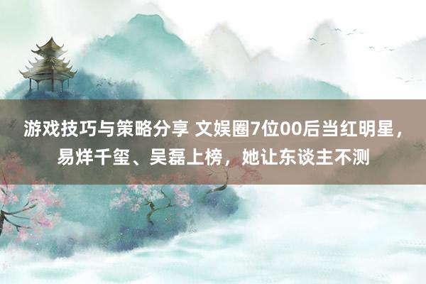 游戏技巧与策略分享 文娱圈7位00后当红明星，易烊千玺、吴磊上榜，她让东谈主不测