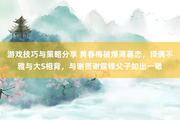 游戏技巧与策略分享 黄春梅被爆薄暮恋，择偶不雅与大S相背，与谢贤谢霆锋父子如出一辙