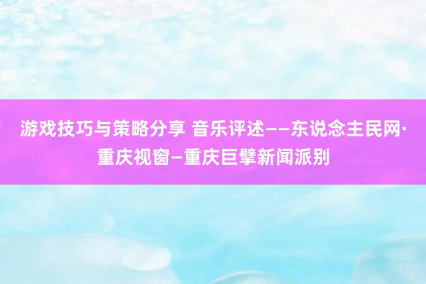 游戏技巧与策略分享 音乐评述——东说念主民网·重庆视窗—重庆巨擘新闻派别