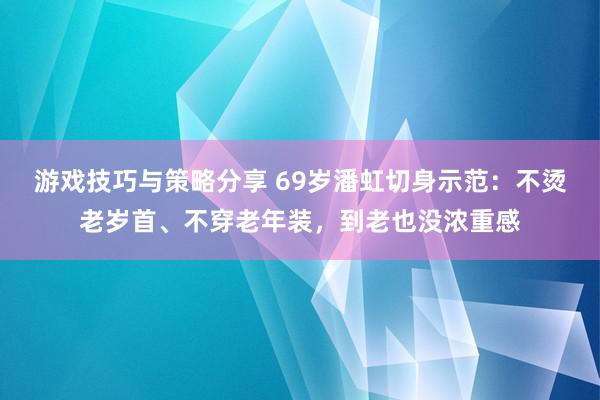 游戏技巧与策略分享 69岁潘虹切身示范：不烫老岁首、不穿老年装，到老也没浓重感