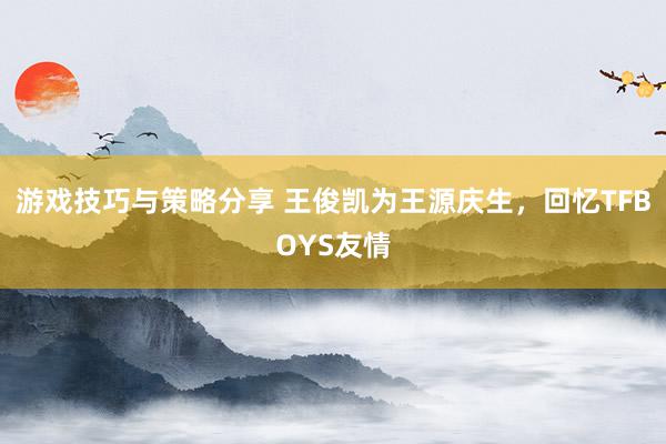 游戏技巧与策略分享 王俊凯为王源庆生，回忆TFBOYS友情