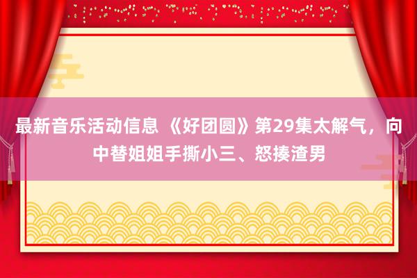 最新音乐活动信息 《好团圆》第29集太解气，向中替姐姐手撕小三、怒揍渣男