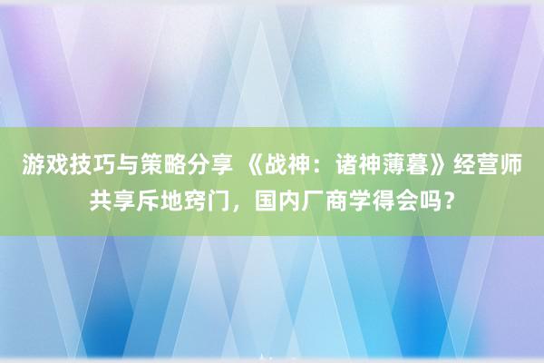 游戏技巧与策略分享 《战神：诸神薄暮》经营师共享斥地窍门，国内厂商学得会吗？