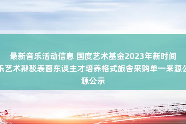 最新音乐活动信息 国度艺术基金2023年新时间音乐艺术辩驳表面东谈主才培养格式旅舍采购单一来源公示