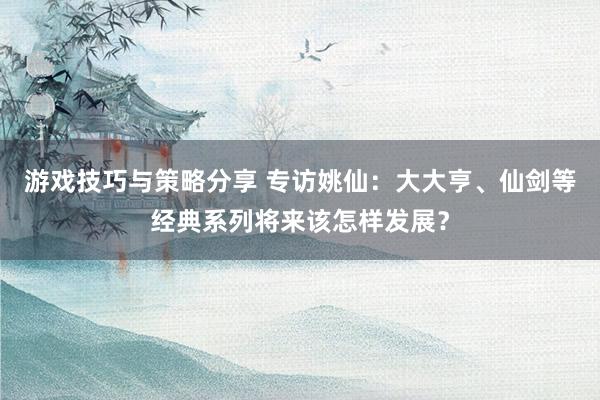 游戏技巧与策略分享 专访姚仙：大大亨、仙剑等经典系列将来该怎样发展？