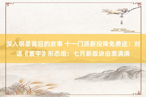 深入明星背后的故事 十一门派新投降免费送！对话《寰宇》形态组：七月新版块由衷满满