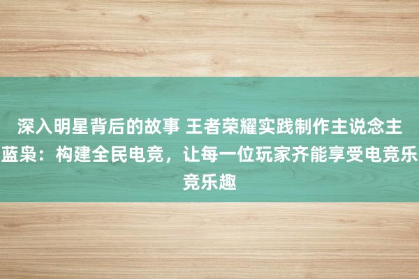 深入明星背后的故事 王者荣耀实践制作主说念主黄蓝枭：构建全民电竞，让每一位玩家齐能享受电竞乐趣