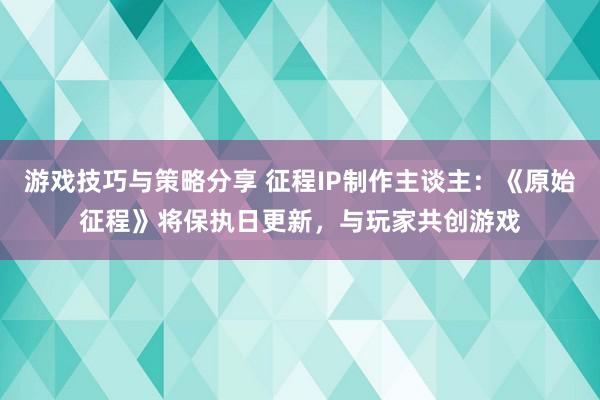 游戏技巧与策略分享 征程IP制作主谈主：《原始征程》将保执日更新，与玩家共创游戏