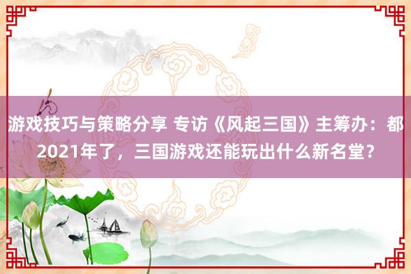 游戏技巧与策略分享 专访《风起三国》主筹办：都2021年了，三国游戏还能玩出什么新名堂？