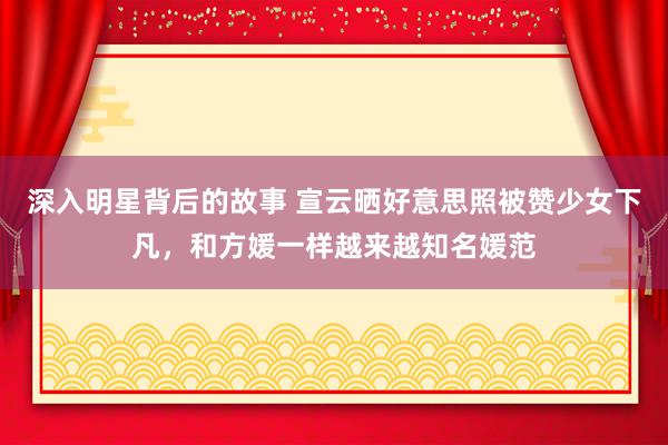 深入明星背后的故事 宣云晒好意思照被赞少女下凡，和方媛一样越来越知名媛范