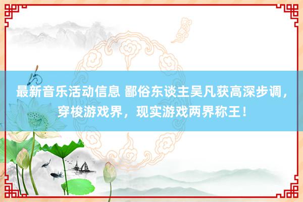 最新音乐活动信息 鄙俗东谈主吴凡获高深步调，穿梭游戏界，现实游戏两界称王！