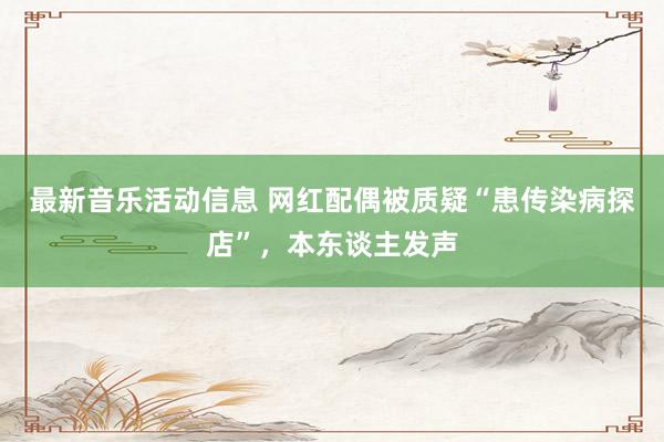 最新音乐活动信息 网红配偶被质疑“患传染病探店”，本东谈主发声