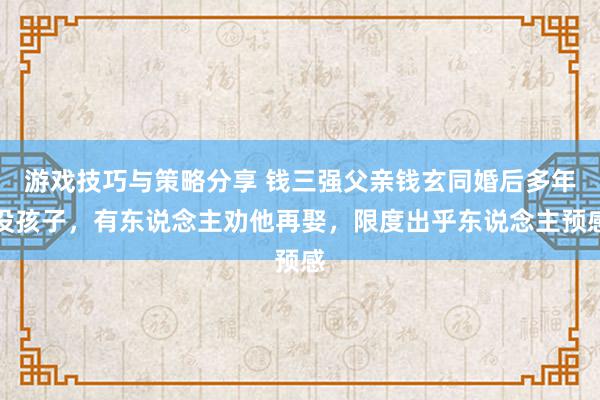 游戏技巧与策略分享 钱三强父亲钱玄同婚后多年没孩子，有东说念主劝他再娶，限度出乎东说念主预感