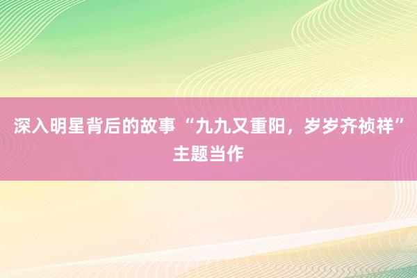 深入明星背后的故事 “九九又重阳，岁岁齐祯祥”主题当作