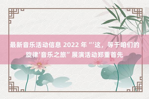 最新音乐活动信息 2022 年“‘这，等于咱们的旋律’音乐之旅”展演活动郑重首先