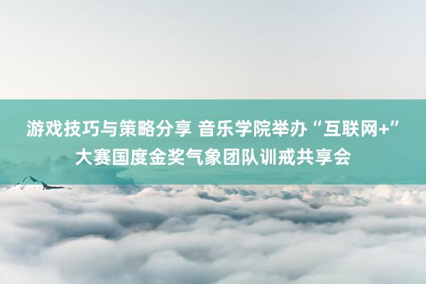 游戏技巧与策略分享 音乐学院举办“互联网+”大赛国度金奖气象团队训戒共享会