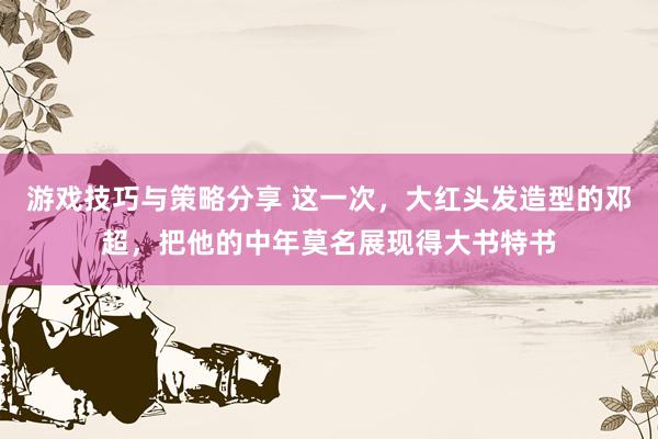 游戏技巧与策略分享 这一次，大红头发造型的邓超，把他的中年莫名展现得大书特书