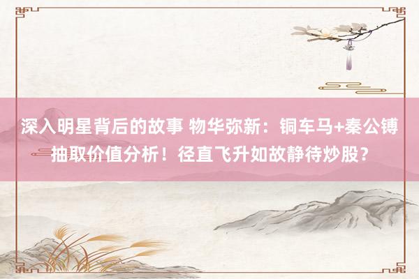 深入明星背后的故事 物华弥新：铜车马+秦公镈抽取价值分析！径直飞升如故静待炒股？