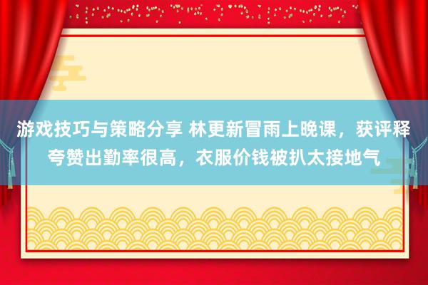 游戏技巧与策略分享 林更新冒雨上晚课，获评释夸赞出勤率很高，衣服价钱被扒太接地气