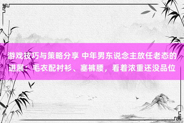 游戏技巧与策略分享 中年男东说念主放任老态的进展：毛衣配衬衫、塞裤腰，看着浓重还没品位