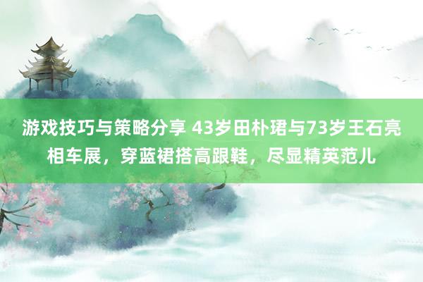 游戏技巧与策略分享 43岁田朴珺与73岁王石亮相车展，穿蓝裙搭高跟鞋，尽显精英范儿