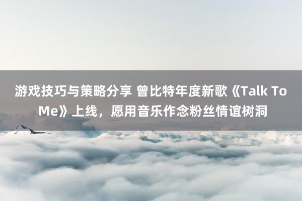 游戏技巧与策略分享 曾比特年度新歌《Talk To Me》上线，愿用音乐作念粉丝情谊树洞